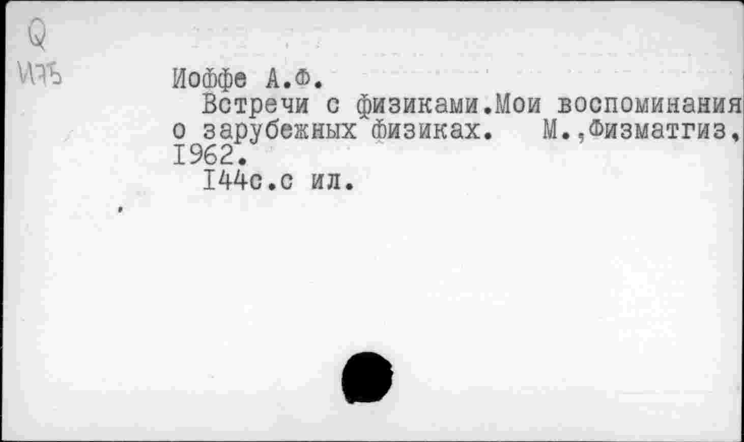 ﻿Иоффе АЛ.
Встречи с физиками.Мои воспоминания о зарубежных Физиках. М.Лизматгиз, 1962.
144с.с ил.